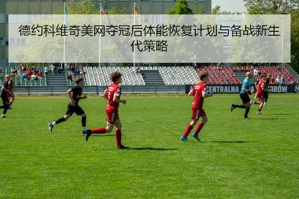 德约科维奇美网夺冠后体能恢复计划与备战新生代策略